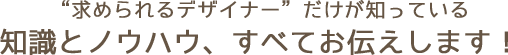“求められるデザイナー”だけが知っている
知識とノウハウ、すべてお伝えします！